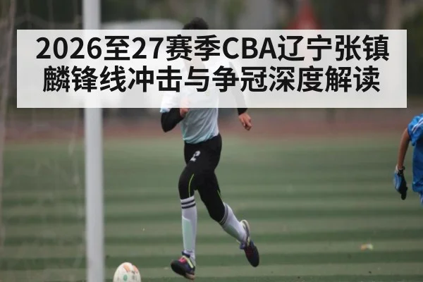 2026至27赛季CBA辽宁张镇麟锋线冲击与争冠深度解读